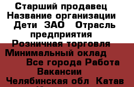 Старший продавец › Название организации ­ Дети, ЗАО › Отрасль предприятия ­ Розничная торговля › Минимальный оклад ­ 28 000 - Все города Работа » Вакансии   . Челябинская обл.,Катав-Ивановск г.